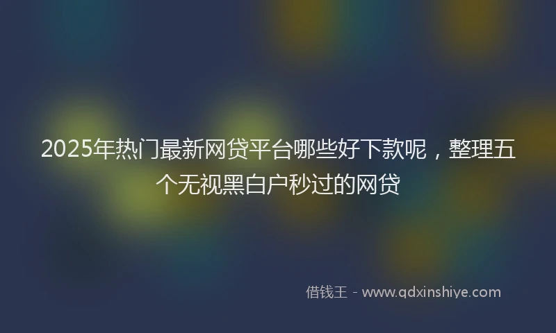 2025年热门最新网贷平台哪些好下款呢，整理五个无视黑白户秒过的网贷