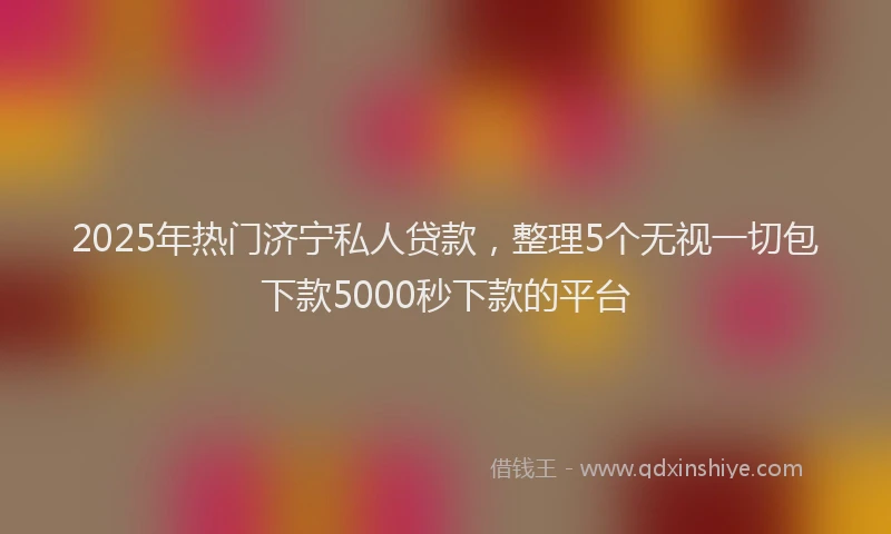 2025年热门济宁私人贷款，整理5个无视一切包下款5000秒下款的平台
