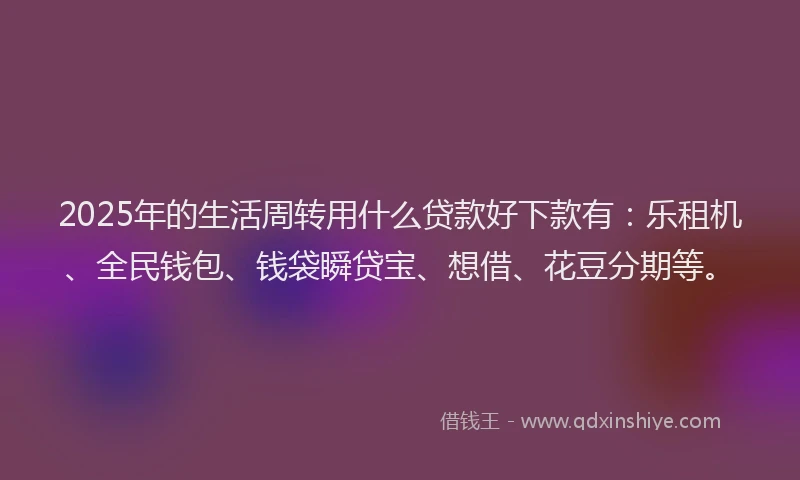 2025年的生活周转用什么贷款好下款有：乐租机、全民钱包、钱袋瞬贷宝、想借、花豆分期等。