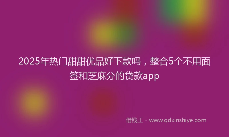 2025年热门甜甜优品好下款吗，整合5个不用面签和芝麻分的贷款app