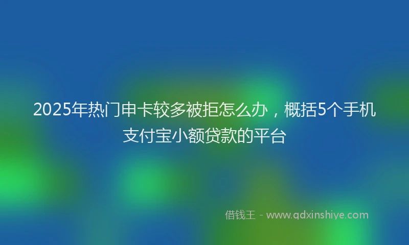 2025年热门申卡较多被拒怎么办，概括5个手机支付宝小额贷款的平台