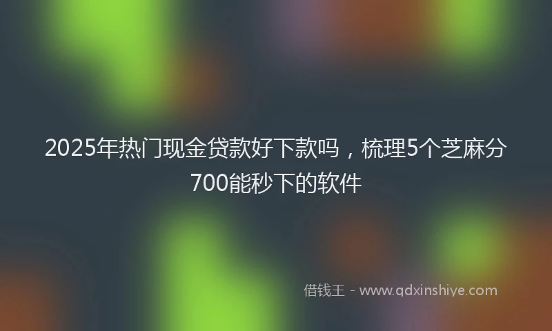 2025年热门现金贷款好下款吗，梳理5个芝麻分700能秒下的软件