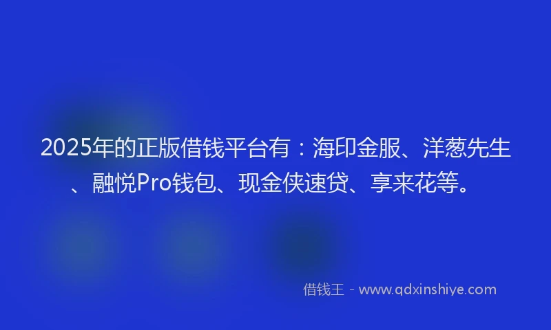 2025年的正版借钱平台有：海印金服、洋葱先生、融悦Pro钱包、现金侠速贷、享来花等。