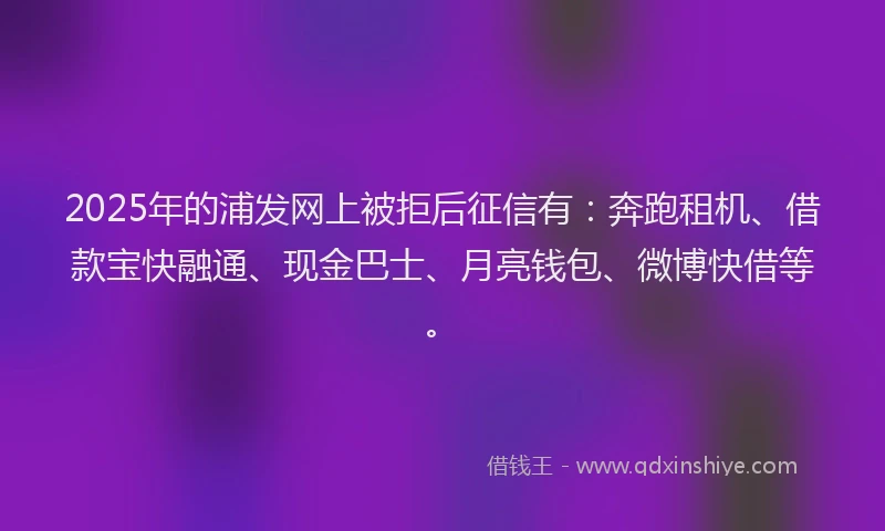 2025年的浦发网上被拒后征信有：奔跑租机、借款宝快融通、现金巴士、月亮钱包、微博快借等。