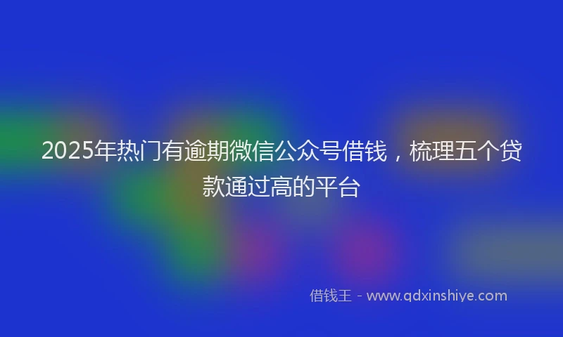 2025年热门有逾期微信公众号借钱，梳理五个贷款通过高的平台