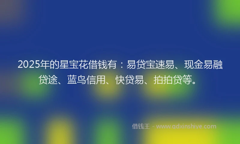 2025年的星宝花借钱有：易贷宝速易、现金易融贷途、蓝鸟信用、快贷易、拍拍贷等。