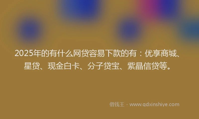 2025年的有什么网贷容易下款的有：优享商城、星贷、现金白卡、分子贷宝、紫晶信贷等。