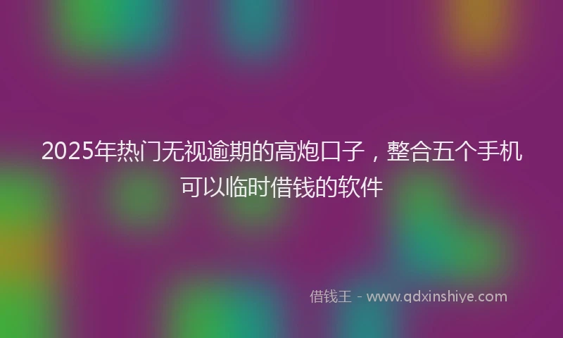 2025年热门无视逾期的高炮口子，整合五个手机可以临时借钱的软件