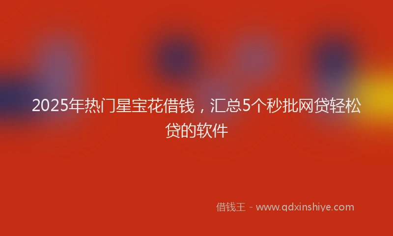 2025年热门星宝花借钱，汇总5个秒批网贷轻松贷的软件