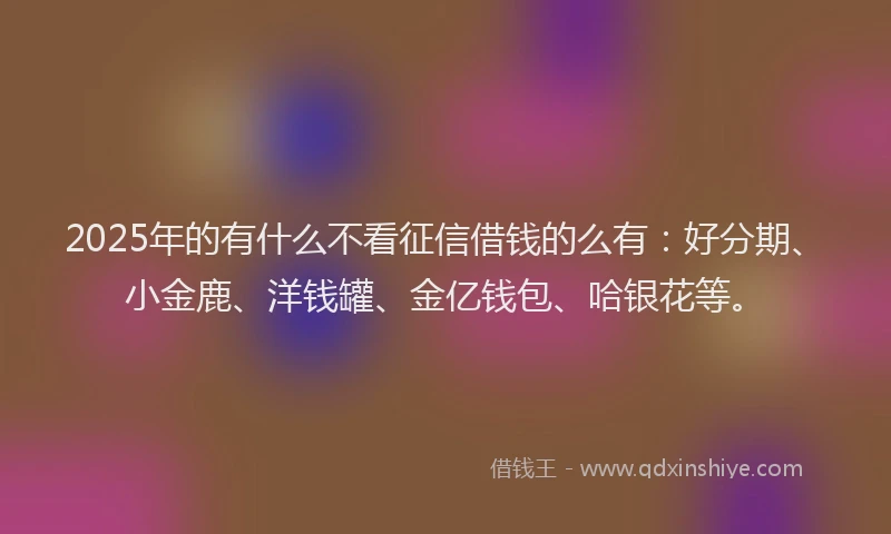 2025年的有什么不看征信借钱的么有：好分期、小金鹿、洋钱罐、金亿钱包、哈银花等。
