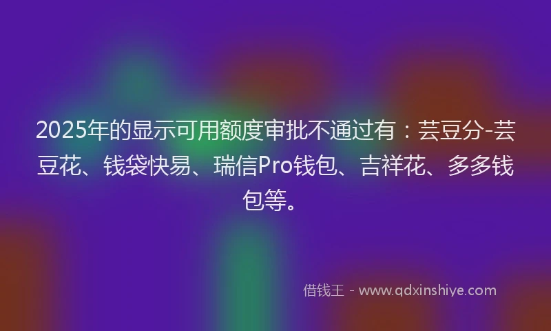 2025年的显示可用额度审批不通过有：芸豆分-芸豆花、钱袋快易、瑞信Pro钱包、吉祥花、多多钱包等。