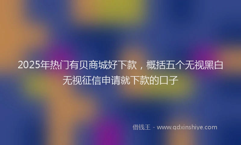 2025年热门有贝商城好下款，概括五个无视黑白无视征信申请就下款的口子