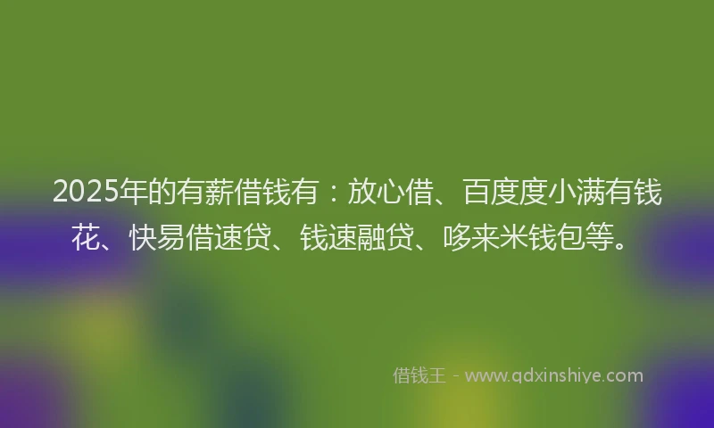 2025年的有薪借钱有：放心借、百度度小满有钱花、快易借速贷、钱速融贷、哆来米钱包等。