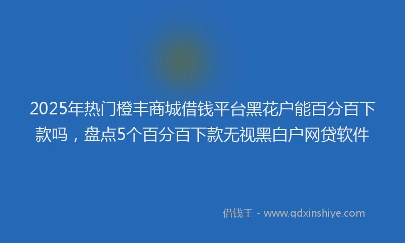 2025年热门橙丰商城借钱平台黑花户能百分百下款吗，盘点5个百分百下款无视黑白户网贷软件