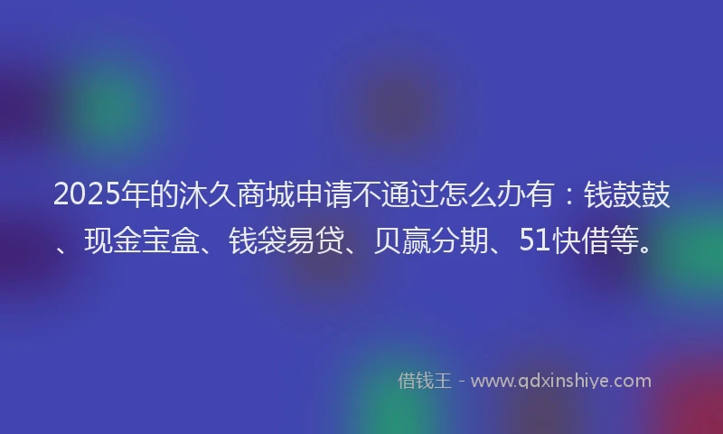 2025年的沐久商城申请不通过怎么办有：钱鼓鼓、现金宝盒、钱袋易贷、贝赢分期、51快借等。