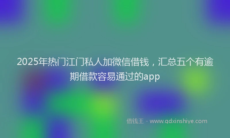2025年热门江门私人加微信借钱，汇总五个有逾期借款容易通过的app