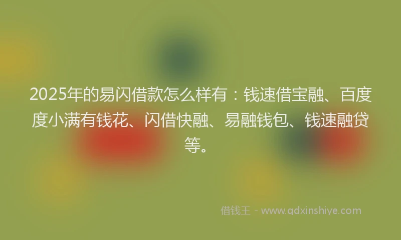 2025年的易闪借款怎么样有：钱速借宝融、百度度小满有钱花、闪借快融、易融钱包、钱速融贷等。