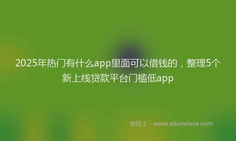 2025年热门有什么app里面可以借钱的，整理5个新上线贷款平台门槛低app