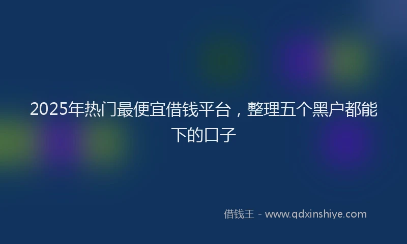 2025年热门最便宜借钱平台，整理五个黑户都能下的口子
