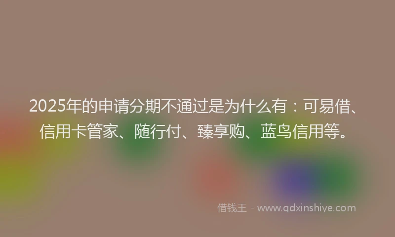 2025年的申请分期不通过是为什么有：可易借、信用卡管家、随行付、臻享购、蓝鸟信用等。