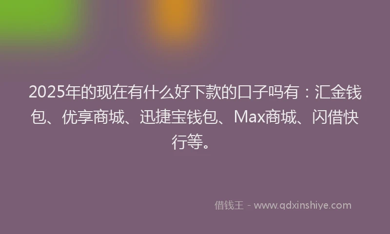 2025年的现在有什么好下款的口子吗有：汇金钱包、优享商城、迅捷宝钱包、Max商城、闪借快行等。