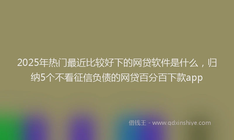 2025年热门最近比较好下的网贷软件是什么，归纳5个不看征信负债的网贷百分百下款app