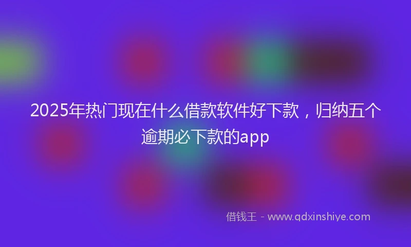 2025年热门现在什么借款软件好下款，归纳五个逾期必下款的app