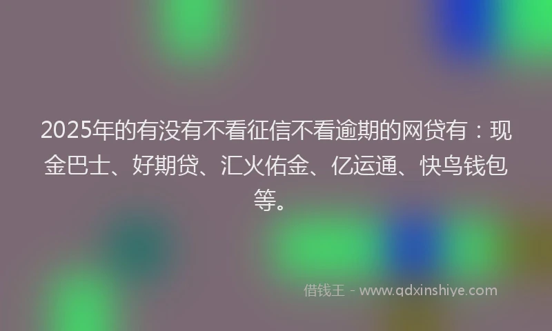 2025年的有没有不看征信不看逾期的网贷有：现金巴士、好期贷、汇火佑金、亿运通、快鸟钱包等。