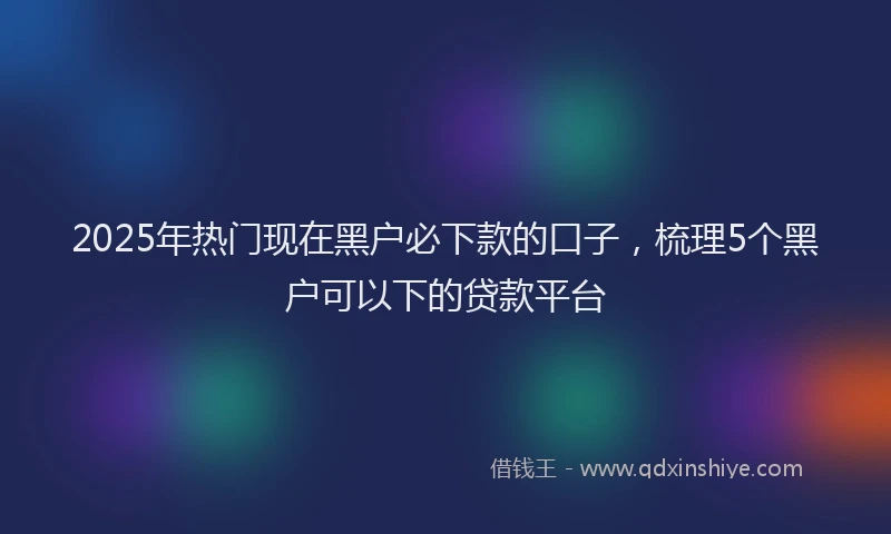 2025年热门现在黑户必下款的口子，梳理5个黑户可以下的贷款平台