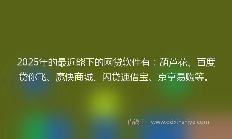 2025年的最近能下的网贷软件有：葫芦花、百度贷你飞、魔快商城、闪贷速借宝、京享易购等。