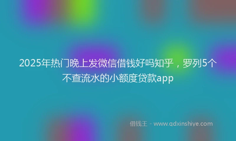 2025年热门晚上发微信借钱好吗知乎，罗列5个不查流水的小额度贷款app
