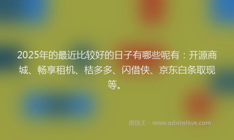 2025年的最近比较好的日子有哪些呢有：开源商城、畅享租机、桔多多、闪借侠、京东白条取现等。