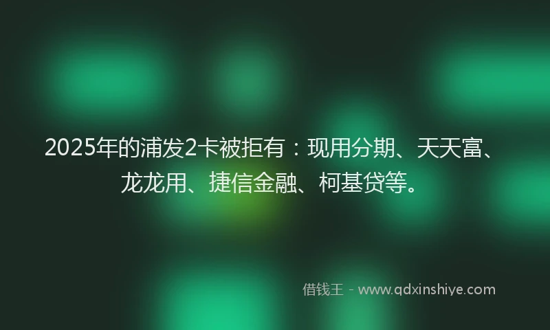 2025年的浦发2卡被拒有：现用分期、天天富、龙龙用、捷信金融、柯基贷等。