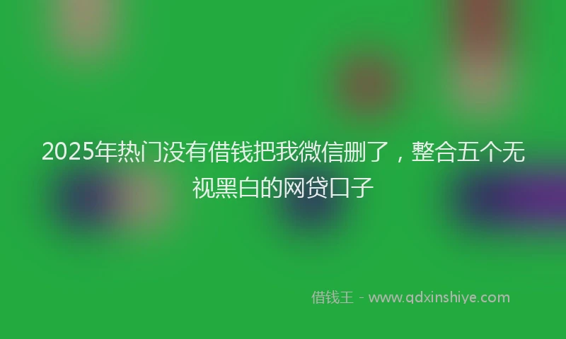 2025年热门没有借钱把我微信删了，整合五个无视黑白的网贷口子