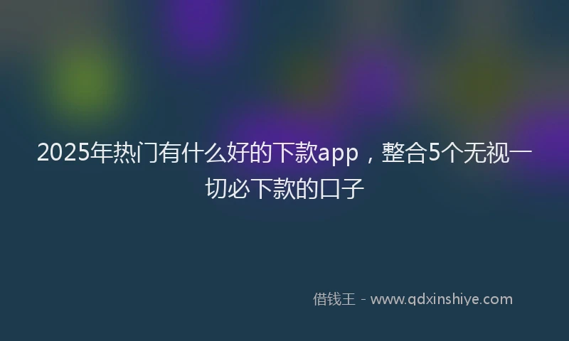 2025年热门有什么好的下款app，整合5个无视一切必下款的口子