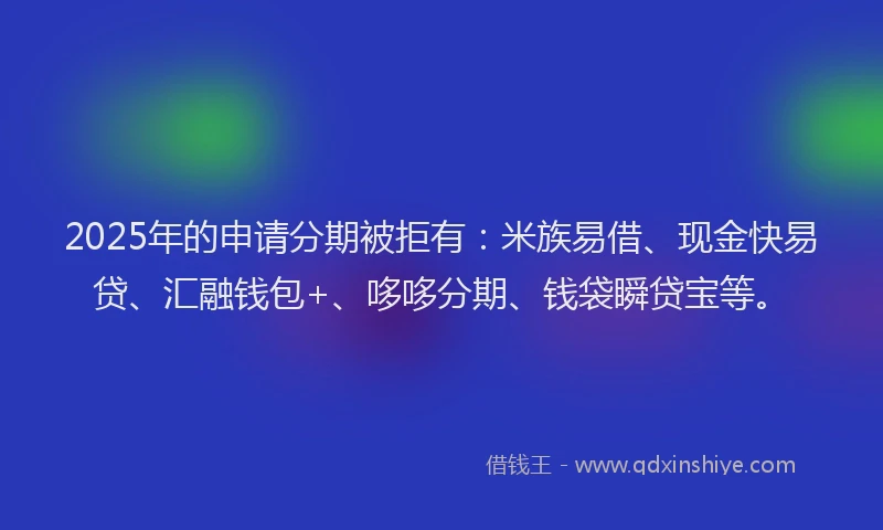 2025年的申请分期被拒有：米族易借、现金快易贷、汇融钱包+、哆哆分期、钱袋瞬贷宝等。
