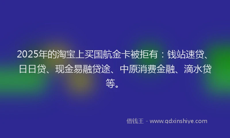 2025年的淘宝上买国航金卡被拒有：钱站速贷、日日贷、现金易融贷途、中原消费金融、滴水贷等。