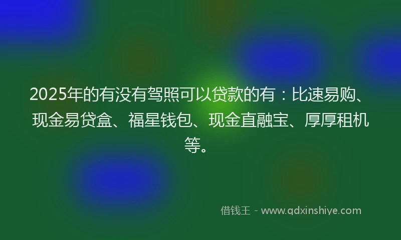 2025年的有没有驾照可以贷款的有：比速易购、现金易贷盒、福星钱包、现金直融宝、厚厚租机等。