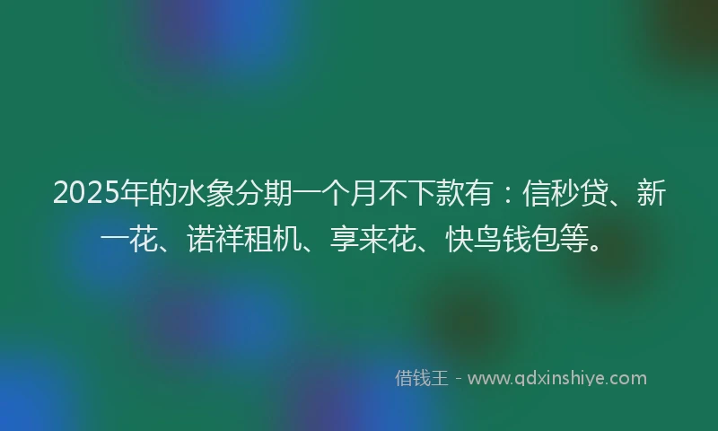 2025年的水象分期一个月不下款有：信秒贷、新一花、诺祥租机、享来花、快鸟钱包等。