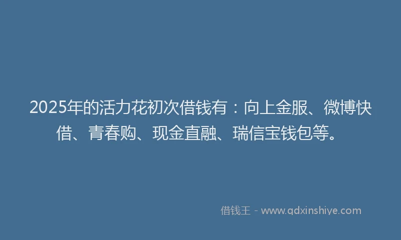 2025年的活力花初次借钱有：向上金服、微博快借、青春购、现金直融、瑞信宝钱包等。