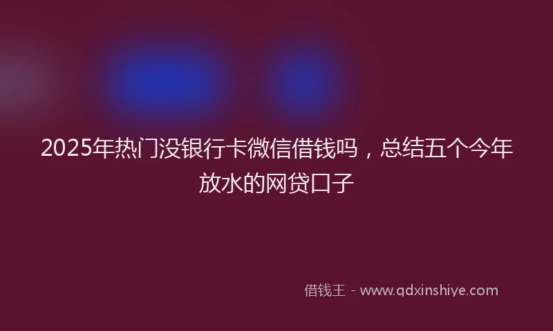 2025年热门没银行卡微信借钱吗，总结五个今年放水的网贷口子