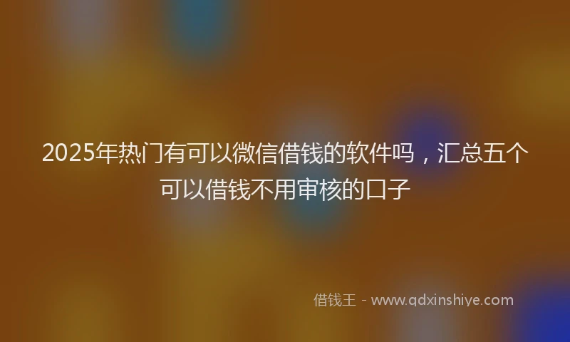 2025年热门有可以微信借钱的软件吗，汇总五个可以借钱不用审核的口子