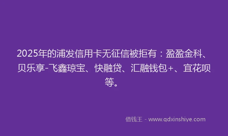 2025年的浦发信用卡无征信被拒有：盈盈金科、贝乐享-飞鑫琼宝、快融贷、汇融钱包+、宜花呗等。