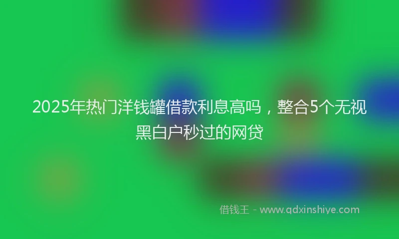 2025年热门洋钱罐借款利息高吗，整合5个无视黑白户秒过的网贷