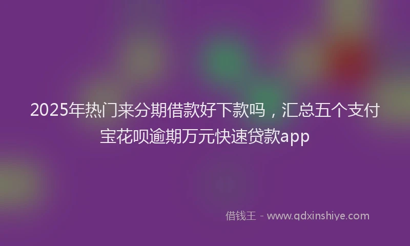 2025年热门来分期借款好下款吗，汇总五个支付宝花呗逾期万元快速贷款app
