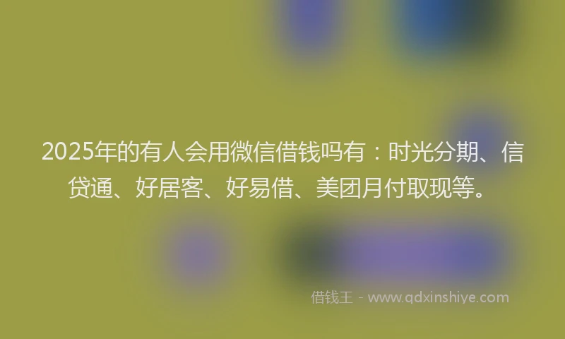 2025年的有人会用微信借钱吗有：时光分期、信贷通、好居客、好易借、美团月付取现等。