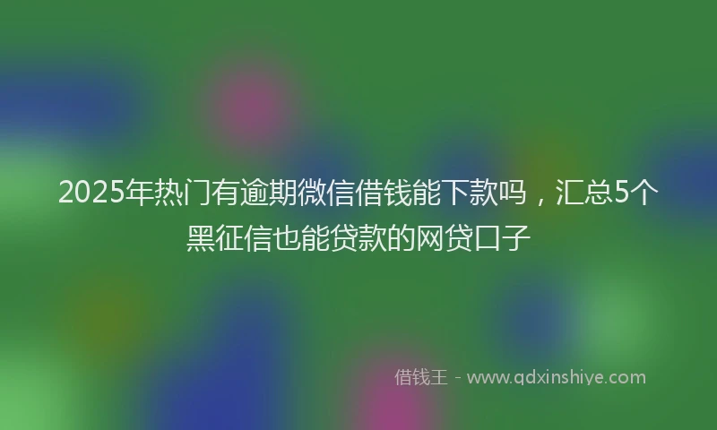 2025年热门有逾期微信借钱能下款吗，汇总5个黑征信也能贷款的网贷口子