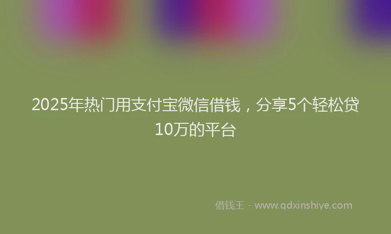 2025年热门用支付宝微信借钱，分享5个轻松贷10万的平台