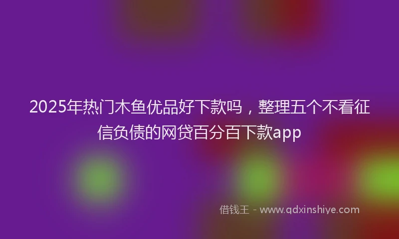 2025年热门木鱼优品好下款吗，整理五个不看征信负债的网贷百分百下款app