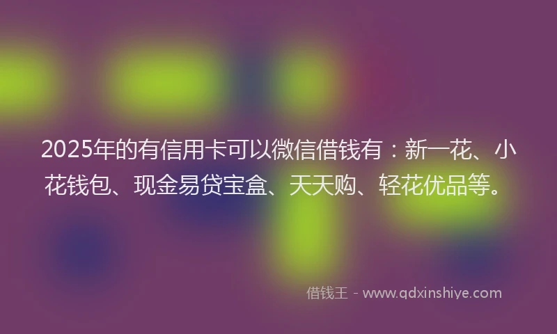 2025年的有信用卡可以微信借钱有：新一花、小花钱包、现金易贷宝盒、天天购、轻花优品等。